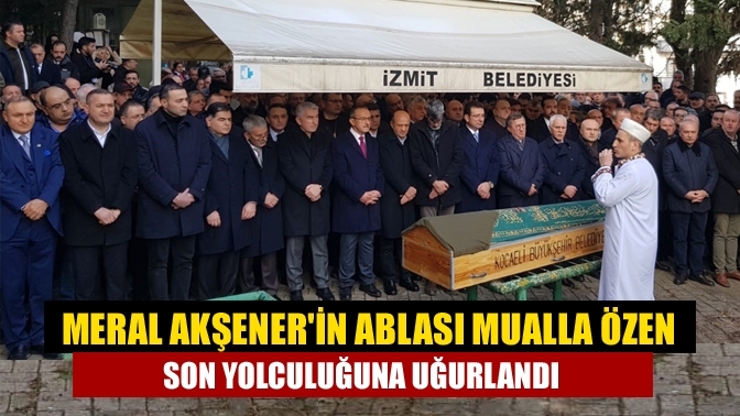 Meral Akşener'in ablası Mualla Özen son yolculuğuna uğurlandı