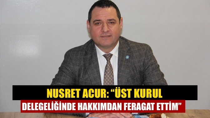 Nusret Acur: “Üst kurul delegeliğinde hakkımdan feragat ettim”