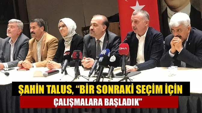 Şahin Talus, “Bir sonraki seçim için çalışmalara başladık”