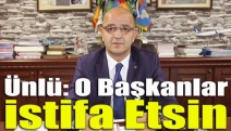 Ünlü: O başkanlar istifa etsin