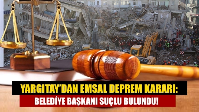 Yargıtay’dan emsal deprem kararı: Belediye başkanı suçlu bulundu!
