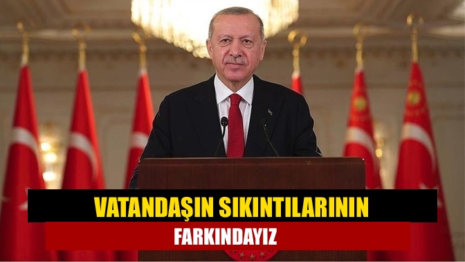 Vatandaşın sıkıntılarının farkındayız