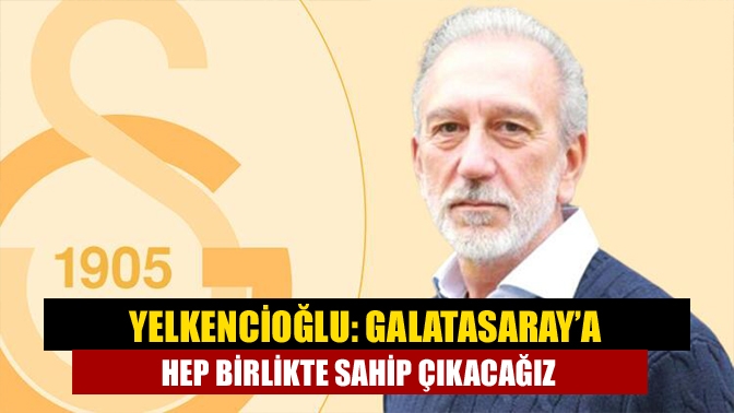 Yelkencioğlu: Galatasaray’a hep birlikte sahip çıkacağız